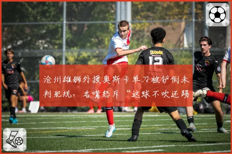 沧州雄狮外援奥斯卡单刀被铲倒未判犯规,名嘴怒斥“这球不吹还踢什么”