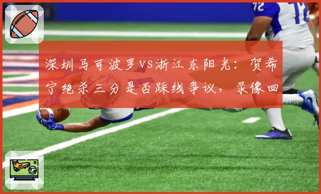 深圳马可波罗vs浙江东阳光:贺希宁绝杀三分是否踩线争议,录像回放角度缺失引发双方互怼