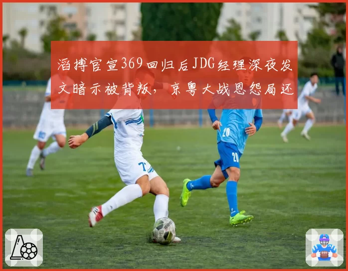 滔搏官宣369回归后JDG经理深夜发文暗示被背叛，京粤大战恩怨局还没开打戏先足